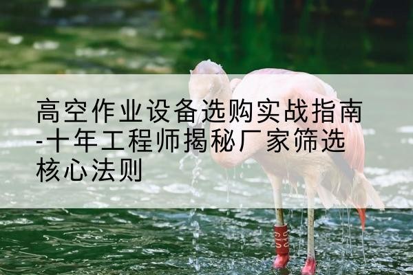 黔江区剪叉式升降机厂家-高空作业设备选购实战指南-十年工程师揭秘厂家筛选核心法则