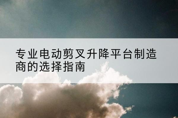 黔江区电动剪叉升降平台厂家-专业电动剪叉升降平台制造商的选择指南