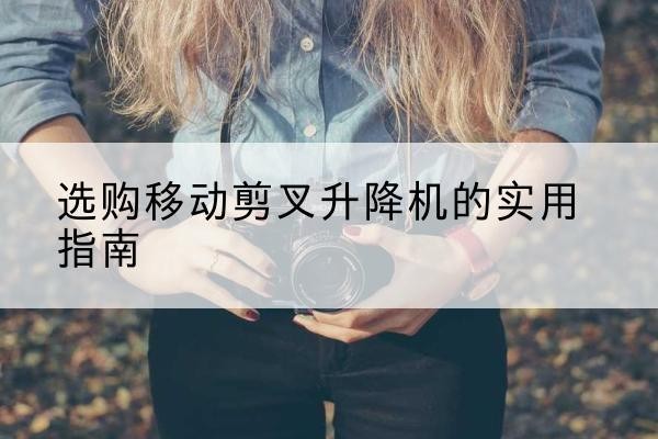 黔江区移动剪叉升降机怎么选-选购移动剪叉升降机的实用指南