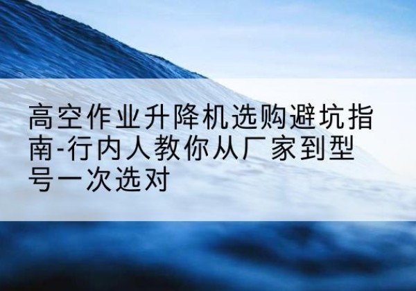 黔江区升降平台厂家-高空作业升降机选购避坑指南-行内人教你从厂家到型号一次选对