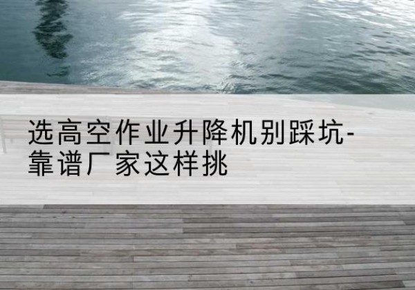 黔江区剪叉式升降机厂家-选高空作业升降机别踩坑-靠谱厂家这样挑