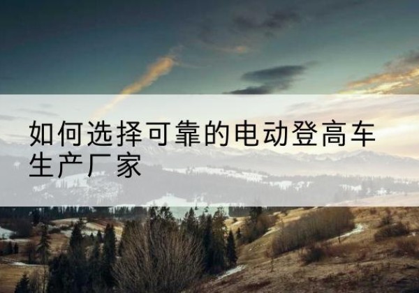 黔江区电动登高车厂家-如何选择可靠的电动登高车生产厂家