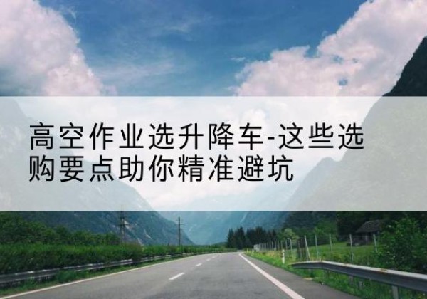 黔江区升降车厂家-高空作业选升降车-这些选购要点助你*避坑