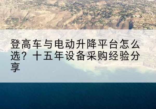 黔江区登高车厂家厂家-登高车与电动升降平台怎么选？十五年设备采购经验分享