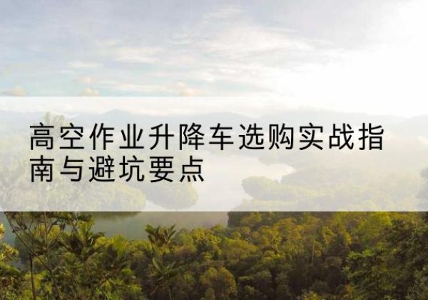 黔江区升降车怎么选-高空作业升降车选购实战指南与避坑要点