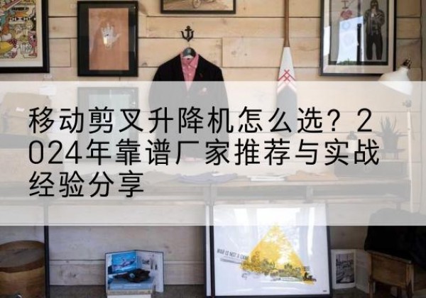黔江区升降平台厂家推荐-移动剪叉升降机怎么选？2024年靠谱厂家推荐与实战经验分享