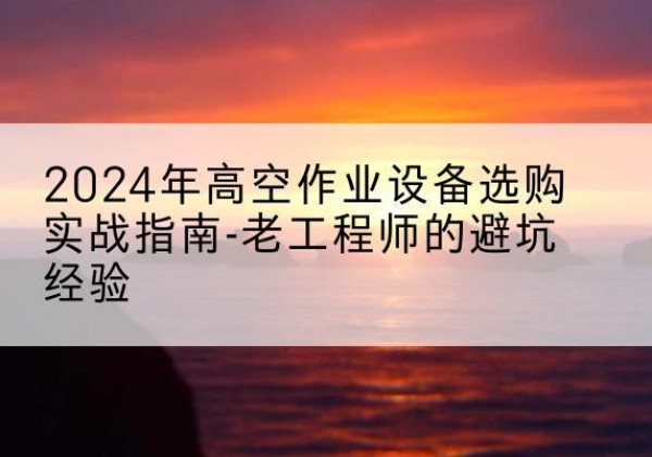 黔江区高空作业升降机厂家推荐-2024年高空作业设备选购实战指南-老工程师的避坑经验