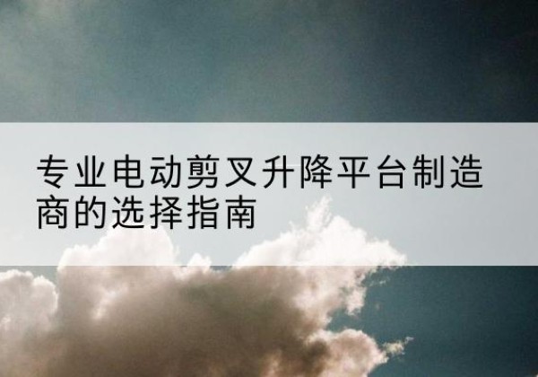 黔江区电动剪叉升降平台厂家-专业电动剪叉升降平台制造商的选择指南